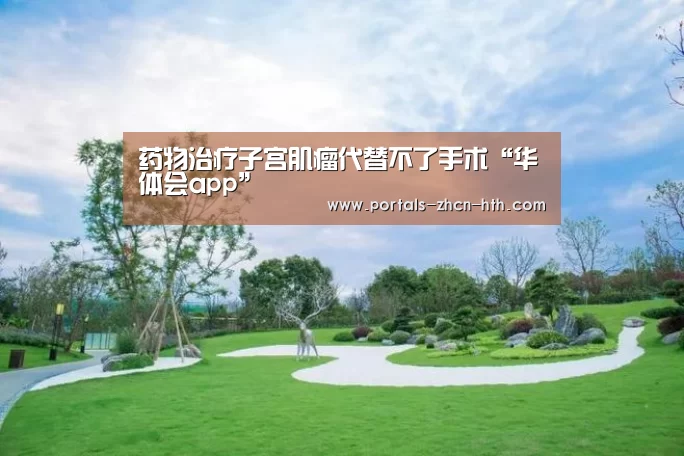 药物治疗子宫肌瘤代替不了手术“华体会app”(图1) 华体会app